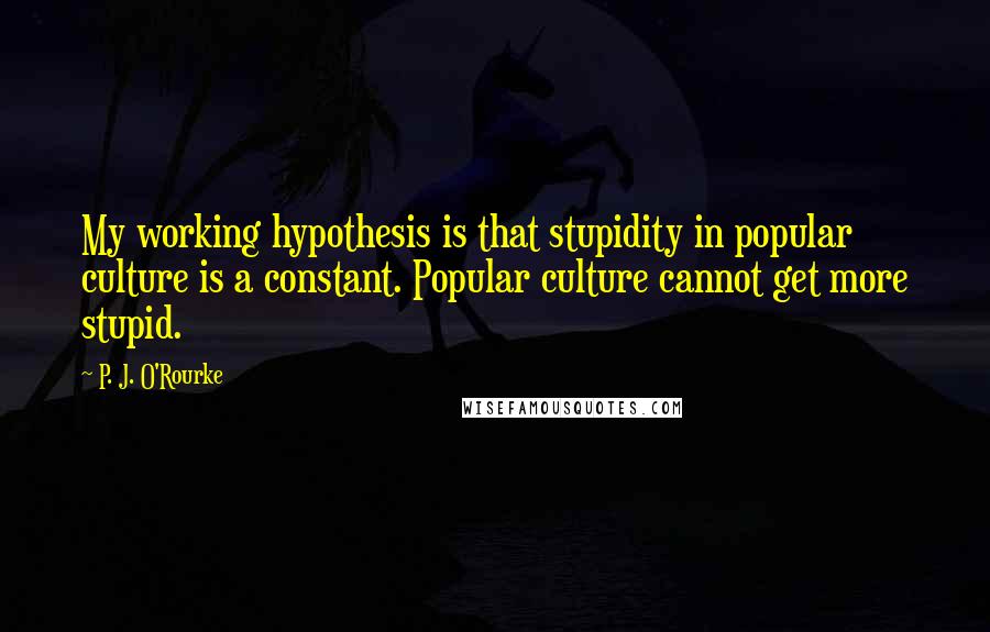 P. J. O'Rourke Quotes: My working hypothesis is that stupidity in popular culture is a constant. Popular culture cannot get more stupid.