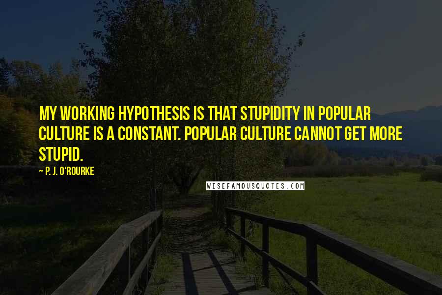 P. J. O'Rourke Quotes: My working hypothesis is that stupidity in popular culture is a constant. Popular culture cannot get more stupid.