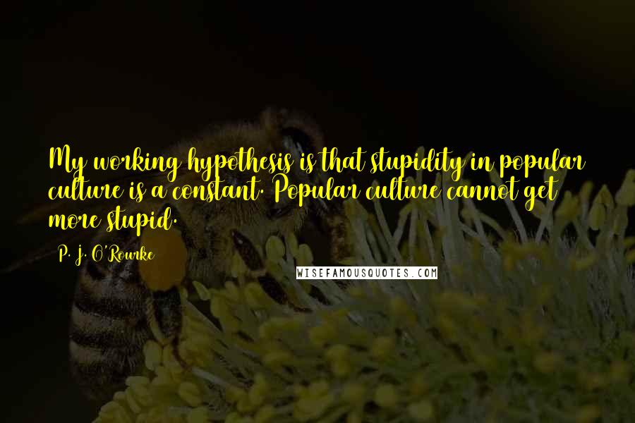 P. J. O'Rourke Quotes: My working hypothesis is that stupidity in popular culture is a constant. Popular culture cannot get more stupid.