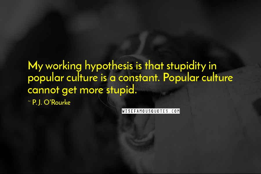 P. J. O'Rourke Quotes: My working hypothesis is that stupidity in popular culture is a constant. Popular culture cannot get more stupid.