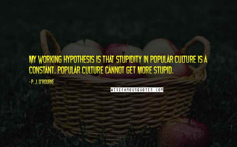 P. J. O'Rourke Quotes: My working hypothesis is that stupidity in popular culture is a constant. Popular culture cannot get more stupid.