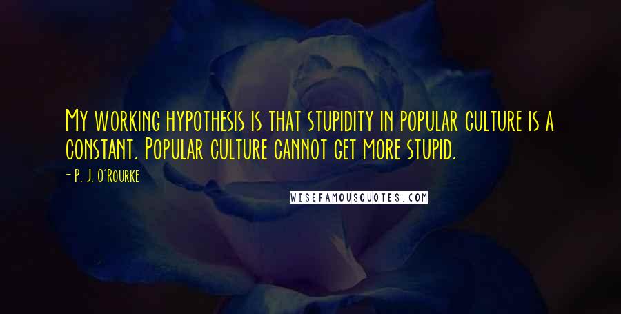 P. J. O'Rourke Quotes: My working hypothesis is that stupidity in popular culture is a constant. Popular culture cannot get more stupid.