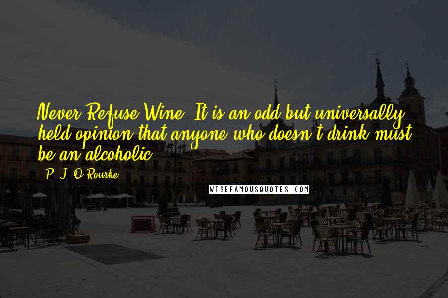 P. J. O'Rourke Quotes: Never Refuse Wine. It is an odd but universally held opinion that anyone who doesn't drink must be an alcoholic.