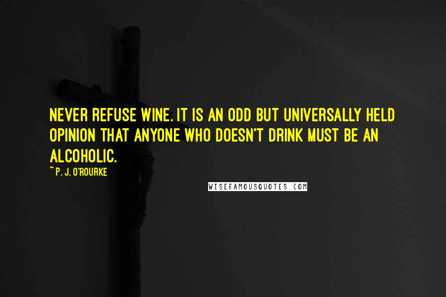 P. J. O'Rourke Quotes: Never Refuse Wine. It is an odd but universally held opinion that anyone who doesn't drink must be an alcoholic.