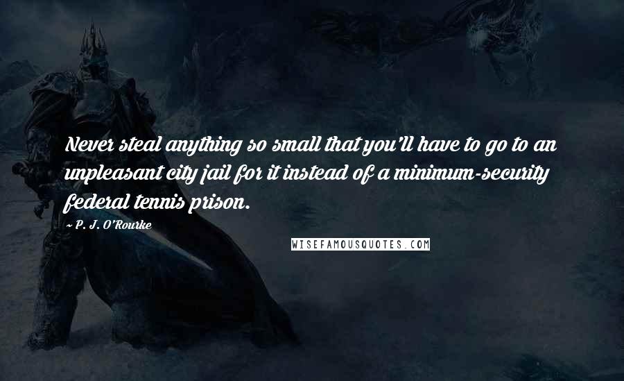 P. J. O'Rourke Quotes: Never steal anything so small that you'll have to go to an unpleasant city jail for it instead of a minimum-security federal tennis prison.