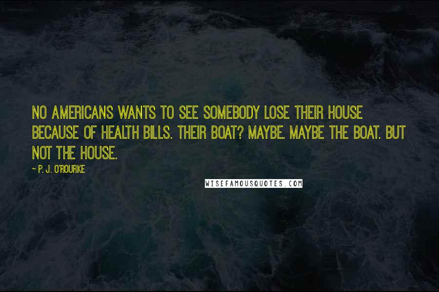 P. J. O'Rourke Quotes: No Americans wants to see somebody lose their house because of health bills. Their boat? Maybe. Maybe the boat. But not the house.