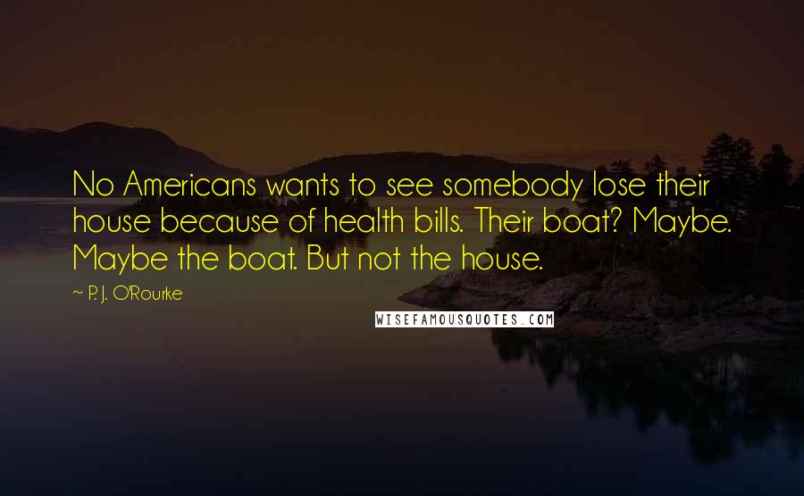 P. J. O'Rourke Quotes: No Americans wants to see somebody lose their house because of health bills. Their boat? Maybe. Maybe the boat. But not the house.