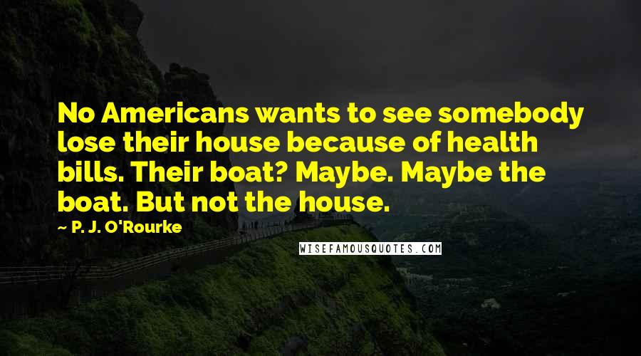 P. J. O'Rourke Quotes: No Americans wants to see somebody lose their house because of health bills. Their boat? Maybe. Maybe the boat. But not the house.