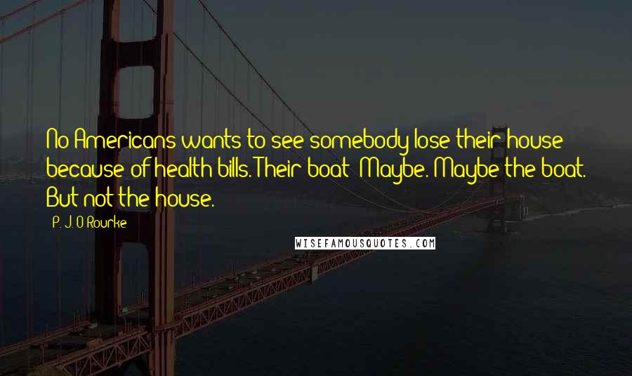 P. J. O'Rourke Quotes: No Americans wants to see somebody lose their house because of health bills. Their boat? Maybe. Maybe the boat. But not the house.