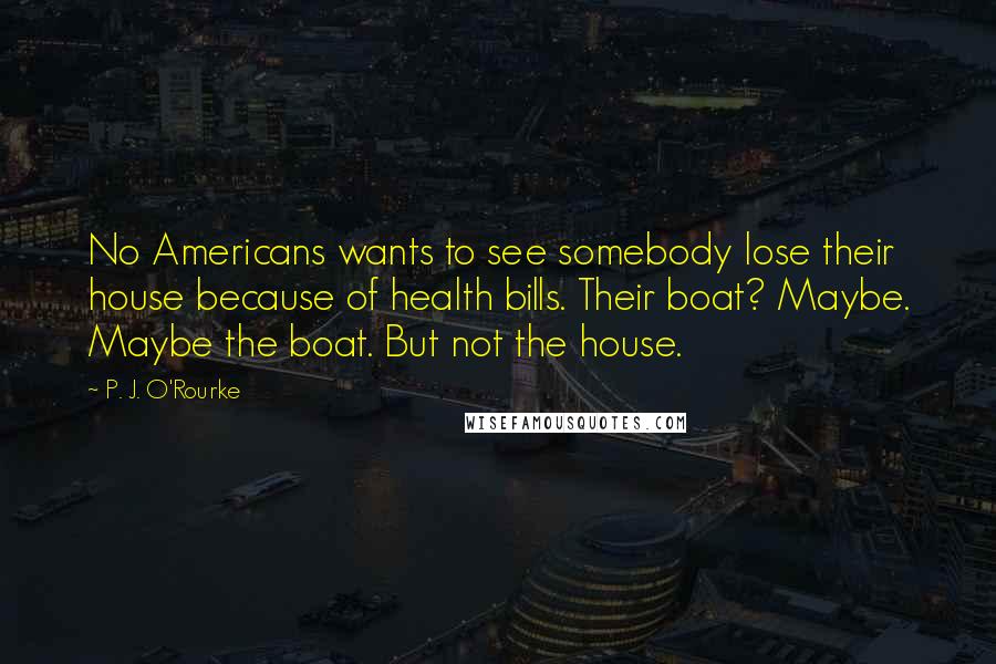 P. J. O'Rourke Quotes: No Americans wants to see somebody lose their house because of health bills. Their boat? Maybe. Maybe the boat. But not the house.