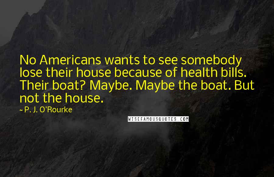 P. J. O'Rourke Quotes: No Americans wants to see somebody lose their house because of health bills. Their boat? Maybe. Maybe the boat. But not the house.