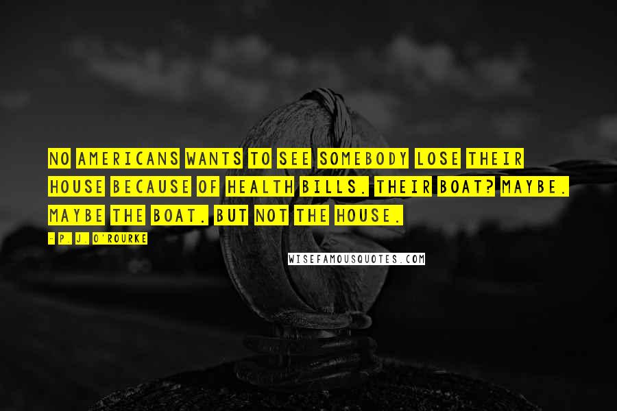 P. J. O'Rourke Quotes: No Americans wants to see somebody lose their house because of health bills. Their boat? Maybe. Maybe the boat. But not the house.