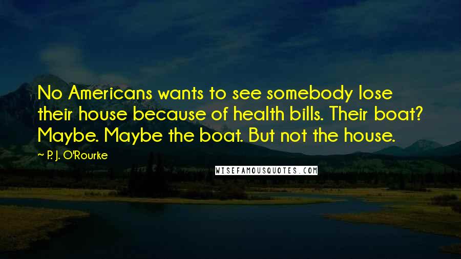 P. J. O'Rourke Quotes: No Americans wants to see somebody lose their house because of health bills. Their boat? Maybe. Maybe the boat. But not the house.