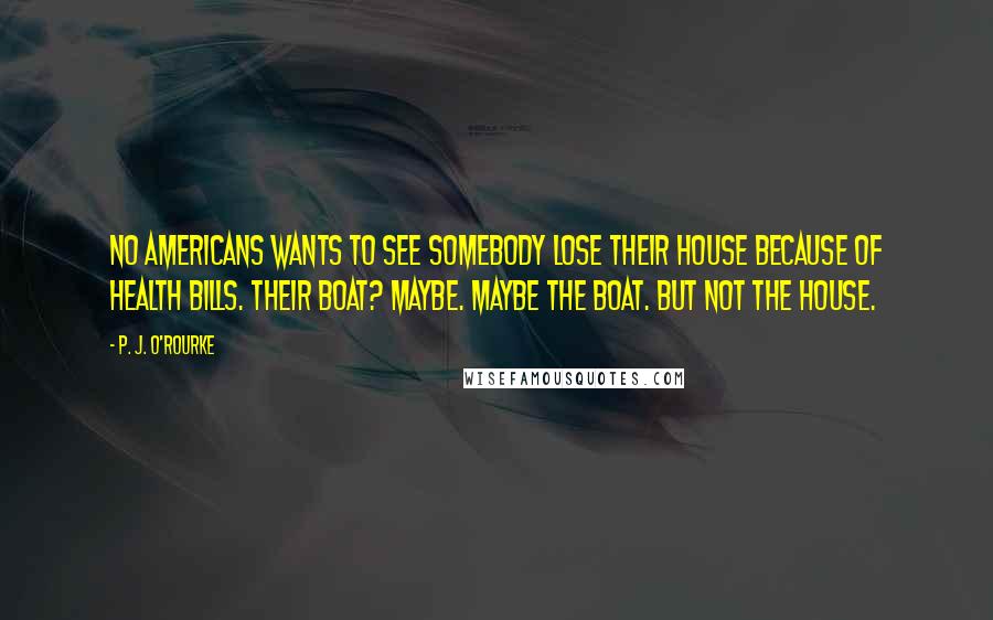 P. J. O'Rourke Quotes: No Americans wants to see somebody lose their house because of health bills. Their boat? Maybe. Maybe the boat. But not the house.