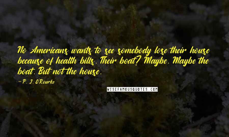 P. J. O'Rourke Quotes: No Americans wants to see somebody lose their house because of health bills. Their boat? Maybe. Maybe the boat. But not the house.