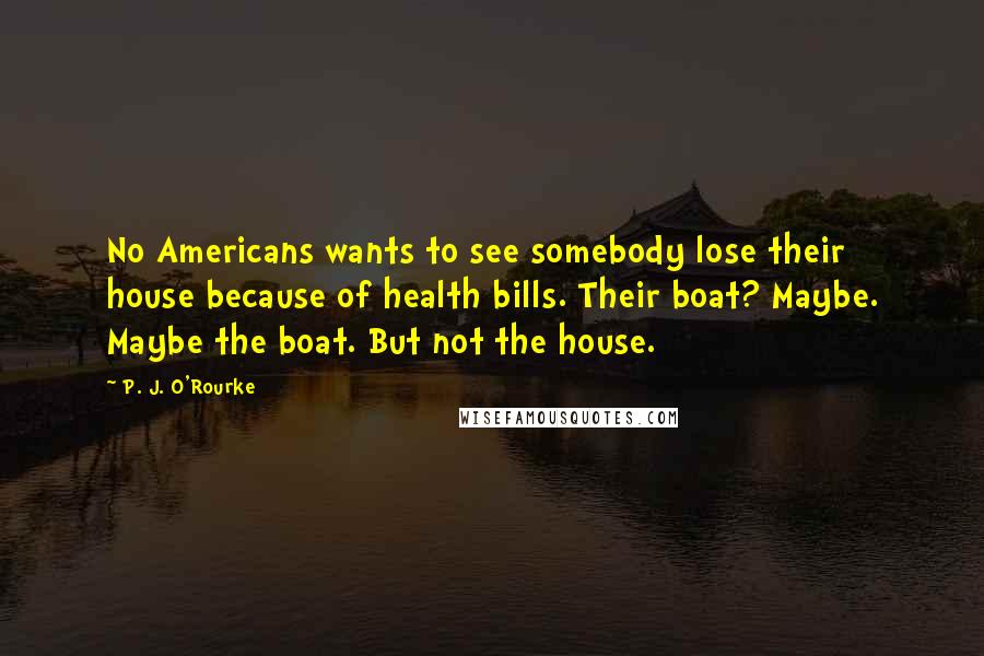 P. J. O'Rourke Quotes: No Americans wants to see somebody lose their house because of health bills. Their boat? Maybe. Maybe the boat. But not the house.