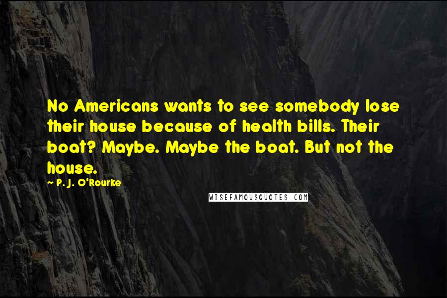 P. J. O'Rourke Quotes: No Americans wants to see somebody lose their house because of health bills. Their boat? Maybe. Maybe the boat. But not the house.