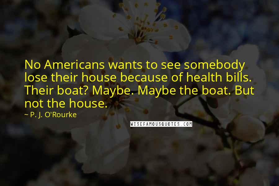 P. J. O'Rourke Quotes: No Americans wants to see somebody lose their house because of health bills. Their boat? Maybe. Maybe the boat. But not the house.