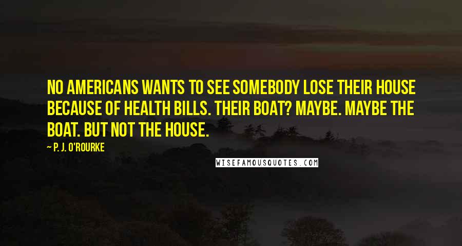 P. J. O'Rourke Quotes: No Americans wants to see somebody lose their house because of health bills. Their boat? Maybe. Maybe the boat. But not the house.