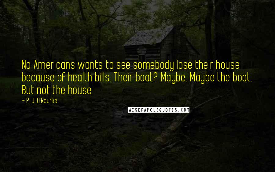 P. J. O'Rourke Quotes: No Americans wants to see somebody lose their house because of health bills. Their boat? Maybe. Maybe the boat. But not the house.