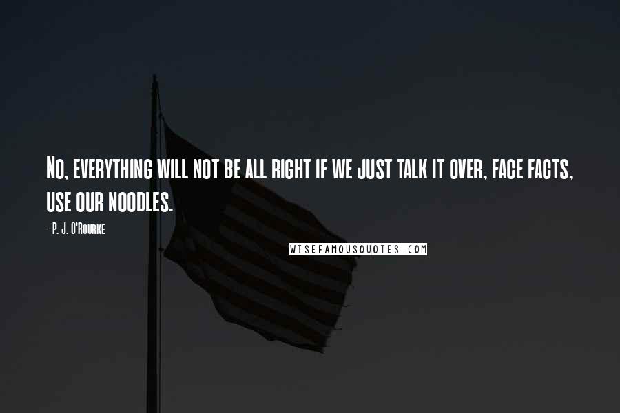 P. J. O'Rourke Quotes: No, everything will not be all right if we just talk it over, face facts, use our noodles.