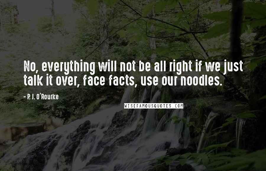 P. J. O'Rourke Quotes: No, everything will not be all right if we just talk it over, face facts, use our noodles.