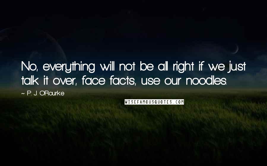 P. J. O'Rourke Quotes: No, everything will not be all right if we just talk it over, face facts, use our noodles.