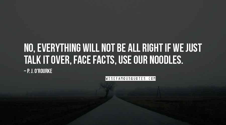 P. J. O'Rourke Quotes: No, everything will not be all right if we just talk it over, face facts, use our noodles.