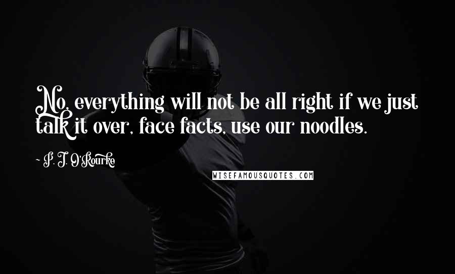 P. J. O'Rourke Quotes: No, everything will not be all right if we just talk it over, face facts, use our noodles.