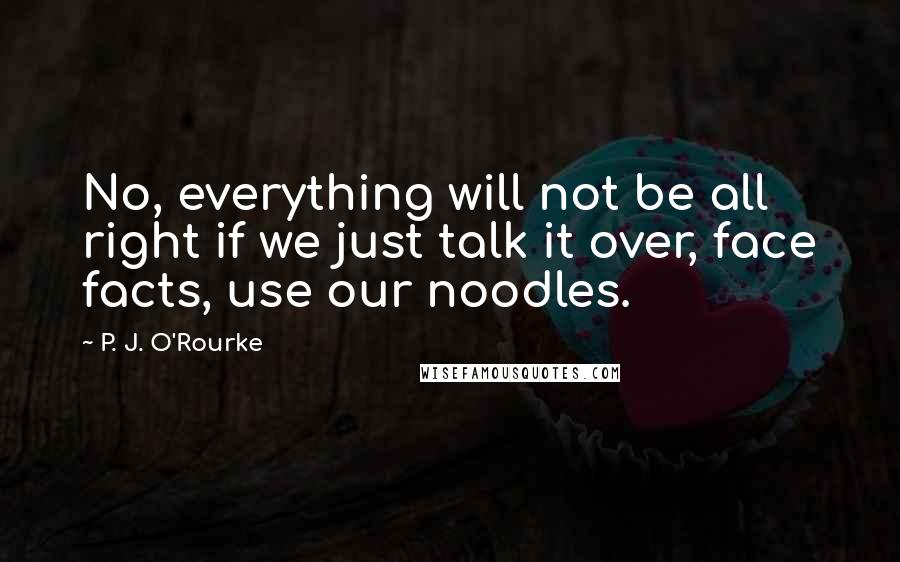 P. J. O'Rourke Quotes: No, everything will not be all right if we just talk it over, face facts, use our noodles.
