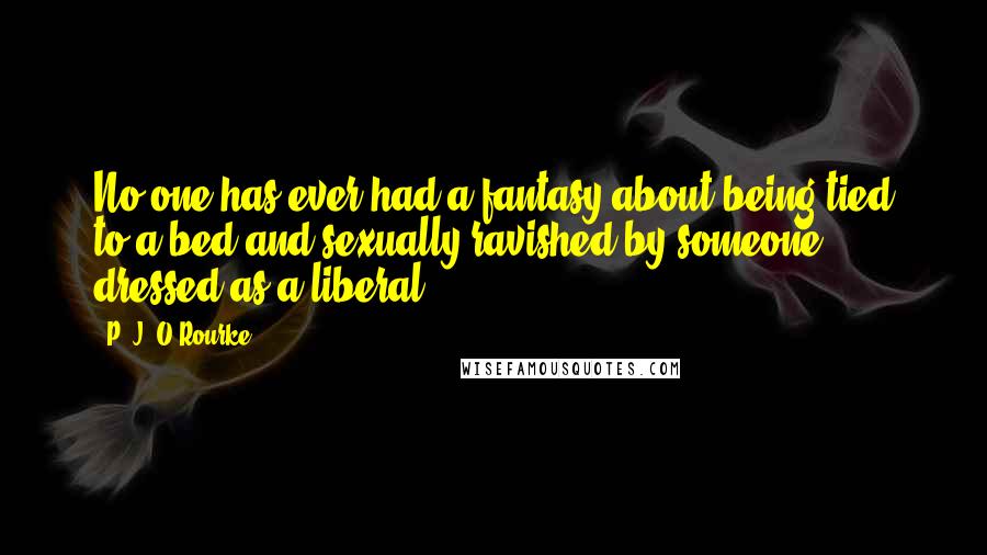 P. J. O'Rourke Quotes: No one has ever had a fantasy about being tied to a bed and sexually ravished by someone dressed as a liberal