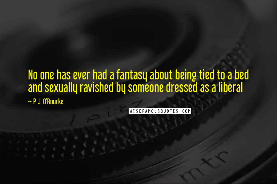 P. J. O'Rourke Quotes: No one has ever had a fantasy about being tied to a bed and sexually ravished by someone dressed as a liberal