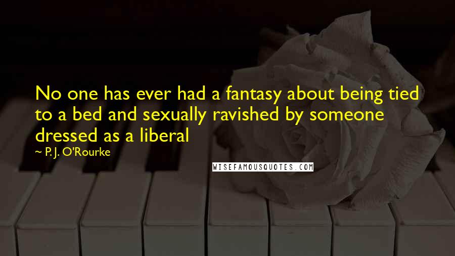 P. J. O'Rourke Quotes: No one has ever had a fantasy about being tied to a bed and sexually ravished by someone dressed as a liberal