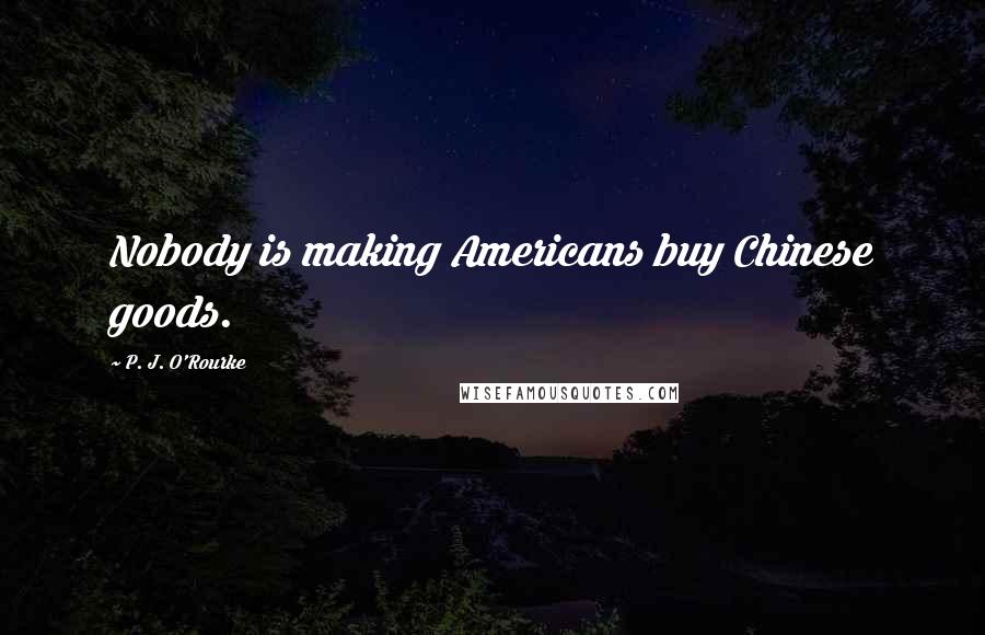 P. J. O'Rourke Quotes: Nobody is making Americans buy Chinese goods.