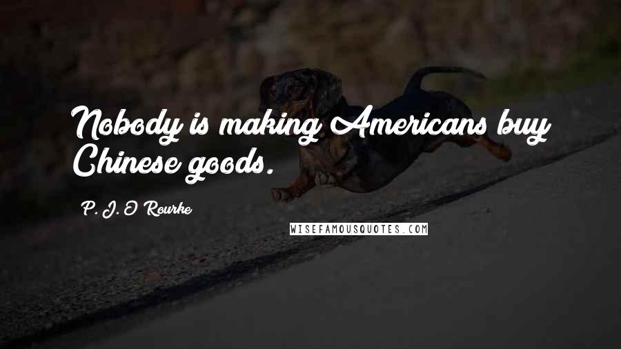 P. J. O'Rourke Quotes: Nobody is making Americans buy Chinese goods.