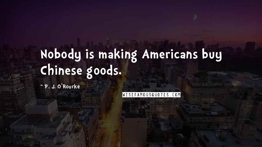 P. J. O'Rourke Quotes: Nobody is making Americans buy Chinese goods.