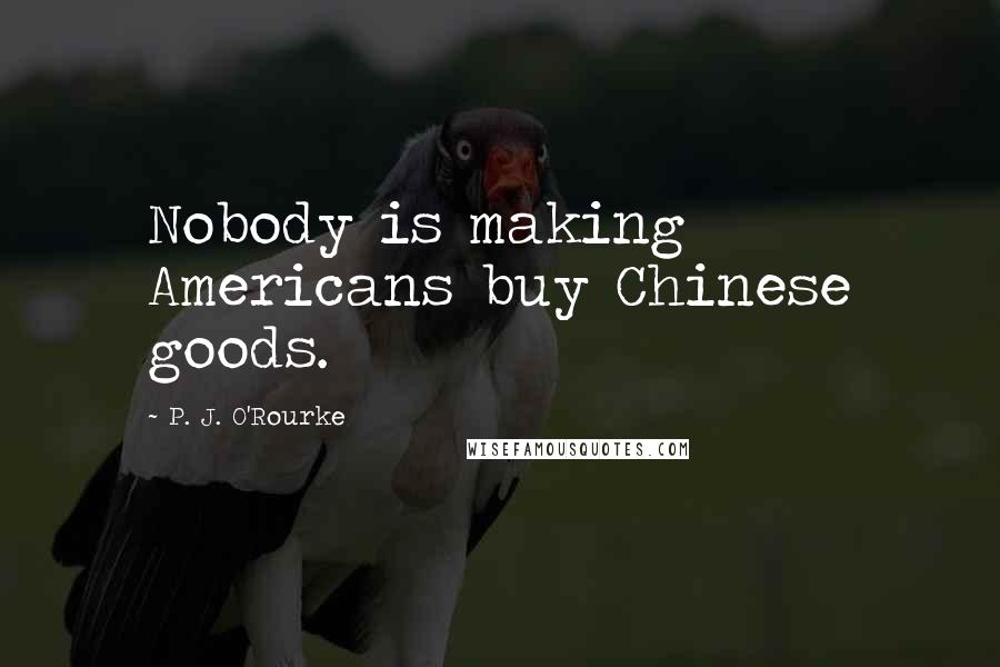P. J. O'Rourke Quotes: Nobody is making Americans buy Chinese goods.