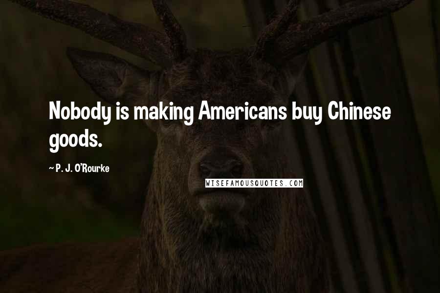 P. J. O'Rourke Quotes: Nobody is making Americans buy Chinese goods.