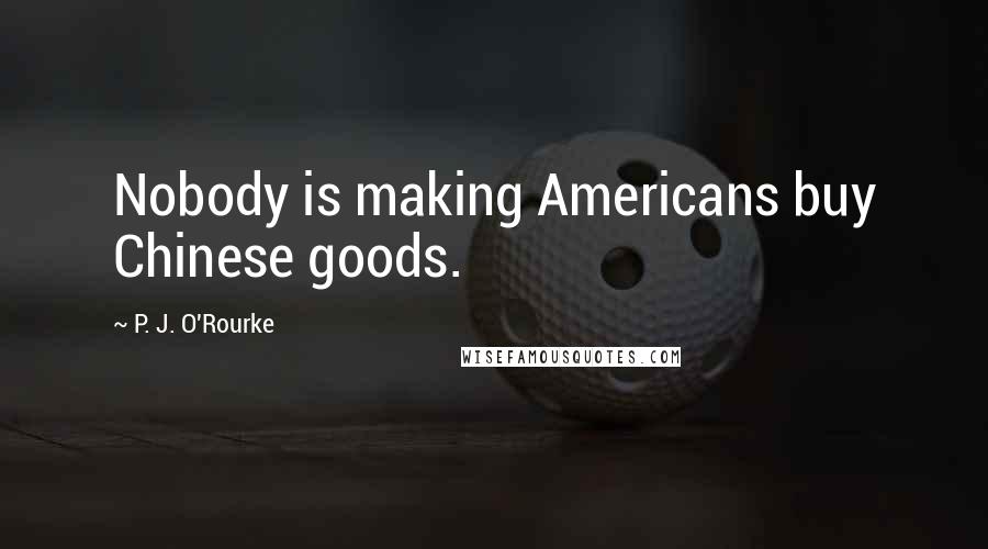 P. J. O'Rourke Quotes: Nobody is making Americans buy Chinese goods.