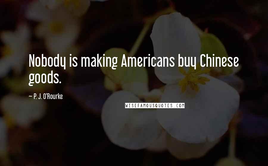 P. J. O'Rourke Quotes: Nobody is making Americans buy Chinese goods.
