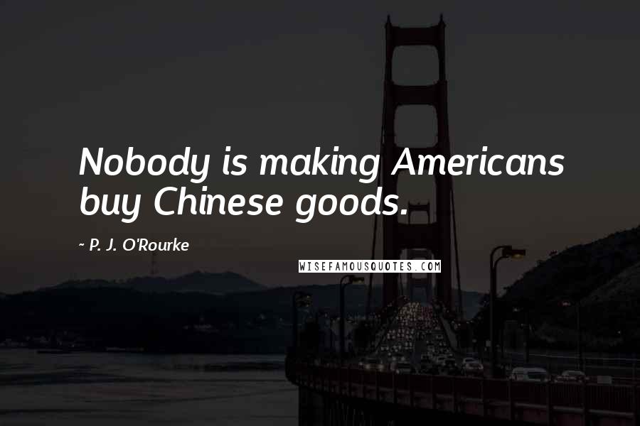 P. J. O'Rourke Quotes: Nobody is making Americans buy Chinese goods.