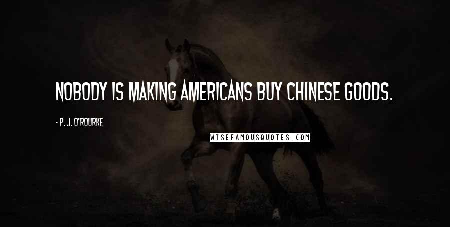 P. J. O'Rourke Quotes: Nobody is making Americans buy Chinese goods.
