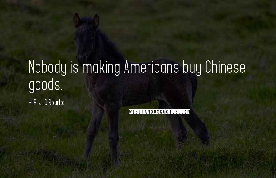 P. J. O'Rourke Quotes: Nobody is making Americans buy Chinese goods.