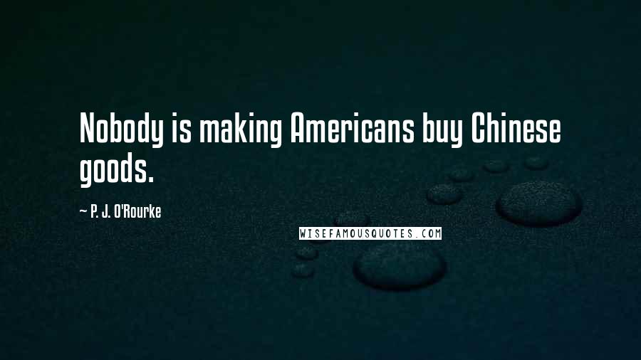 P. J. O'Rourke Quotes: Nobody is making Americans buy Chinese goods.