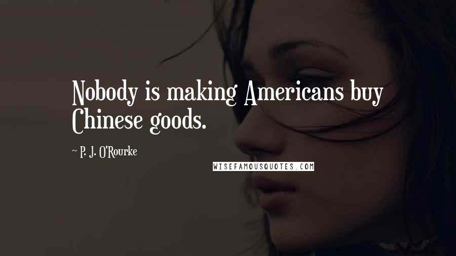 P. J. O'Rourke Quotes: Nobody is making Americans buy Chinese goods.