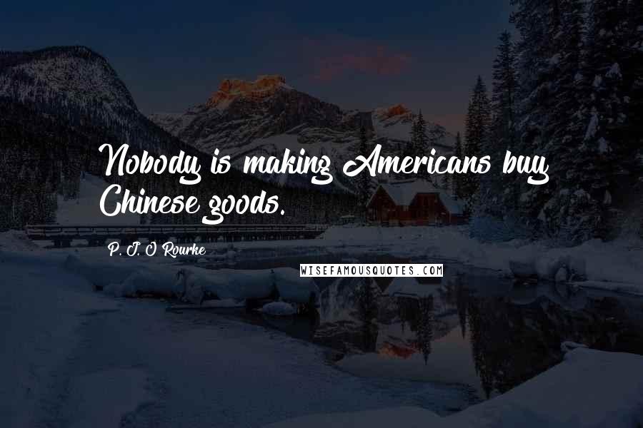 P. J. O'Rourke Quotes: Nobody is making Americans buy Chinese goods.