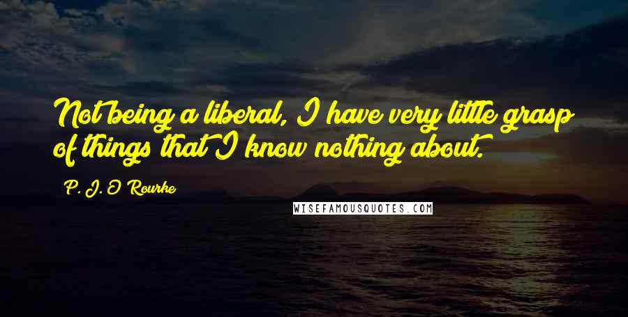 P. J. O'Rourke Quotes: Not being a liberal, I have very little grasp of things that I know nothing about.