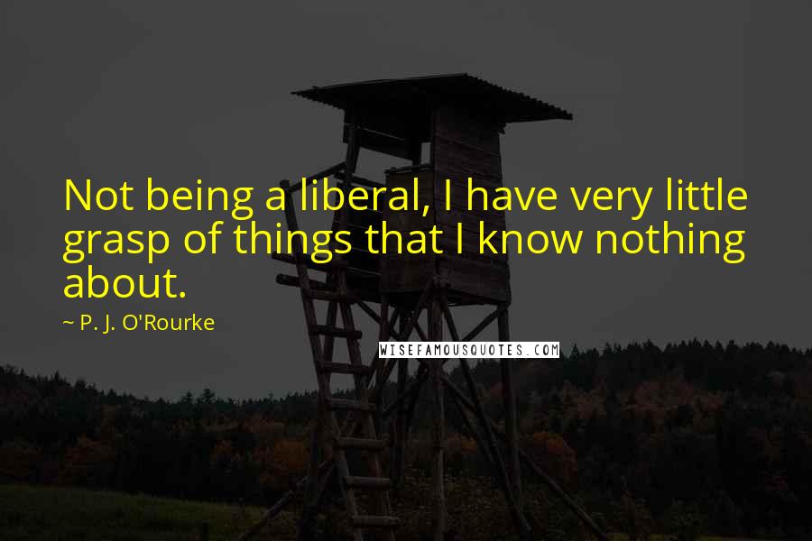 P. J. O'Rourke Quotes: Not being a liberal, I have very little grasp of things that I know nothing about.