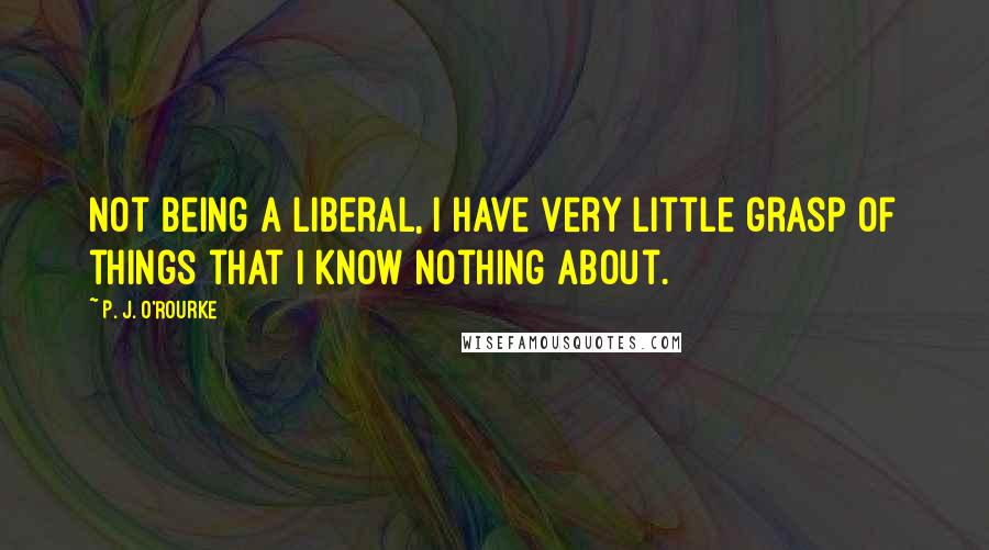 P. J. O'Rourke Quotes: Not being a liberal, I have very little grasp of things that I know nothing about.