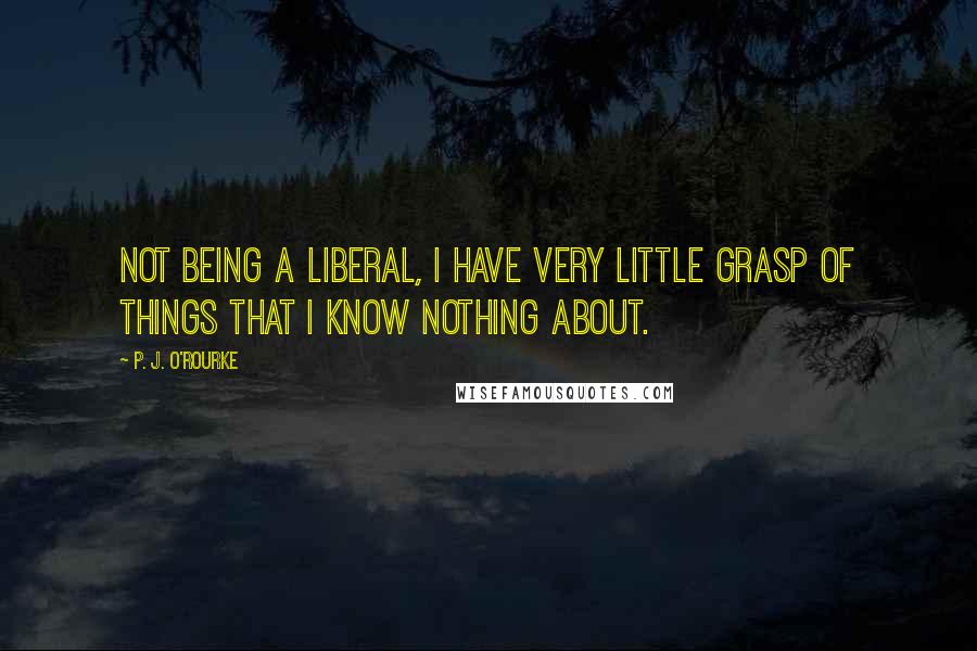 P. J. O'Rourke Quotes: Not being a liberal, I have very little grasp of things that I know nothing about.